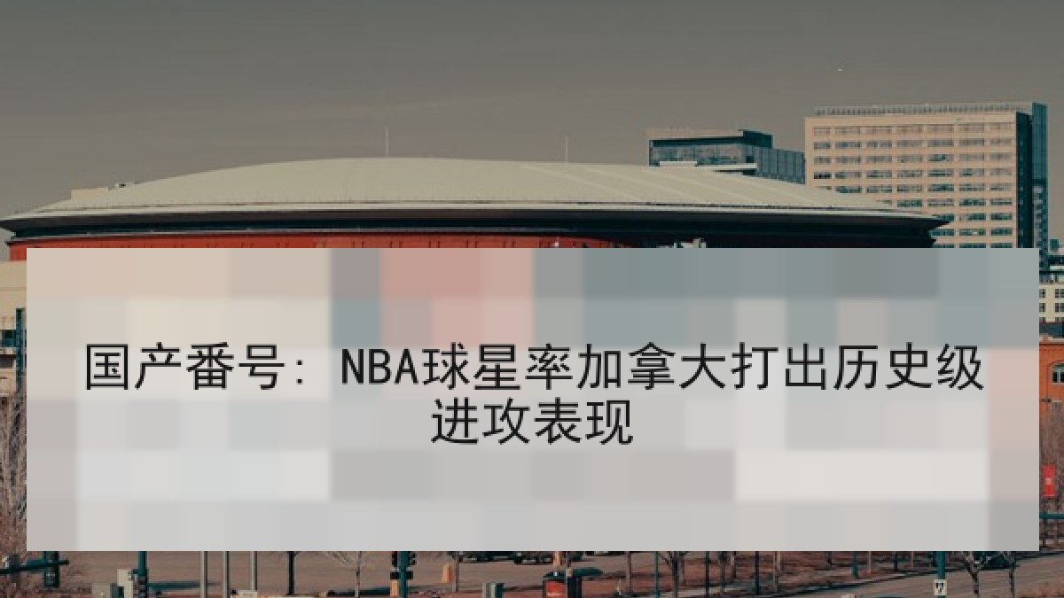 国产番号: NBA球星率加拿大打出历史级进攻表现 国产番号: NBA球星率加拿大打出历史级进攻表现