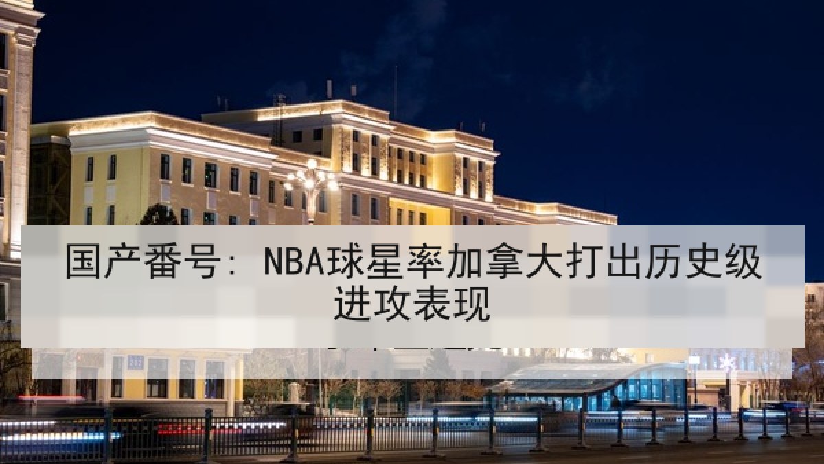 国产番号: NBA球星率加拿大打出历史级进攻表现 国产番号: NBA球星率加拿大打出历史级进攻表现