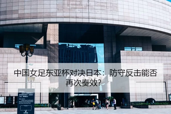 中国女足东亚杯对决日本：防守反击能否再次奏效？