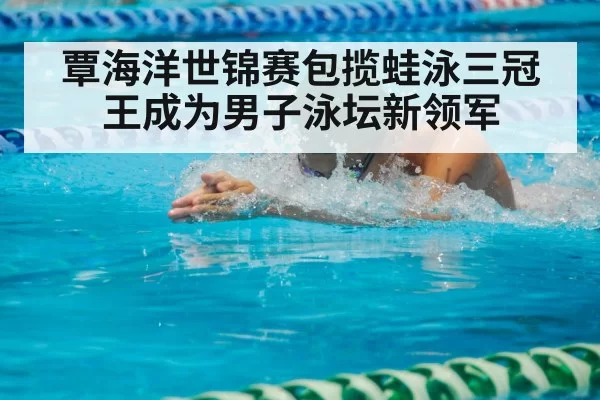 覃海洋世锦赛包揽蛙泳三冠王成为男子泳坛新领军
